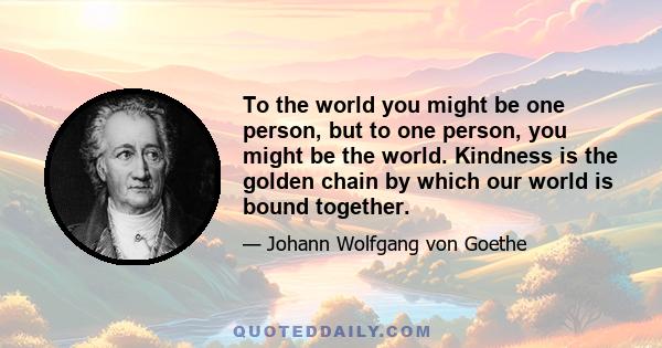 To the world you might be one person, but to one person, you might be the world. Kindness is the golden chain by which our world is bound together.