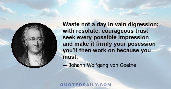 Waste not a day in vain digression; with resolute, courageous trust seek every possible impression and make it firmly your posession you'll then work on because you must.