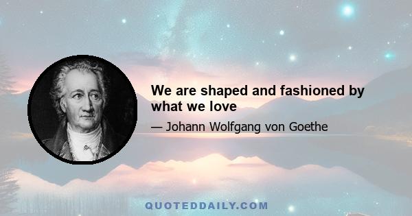 We are shaped and fashioned by what we love