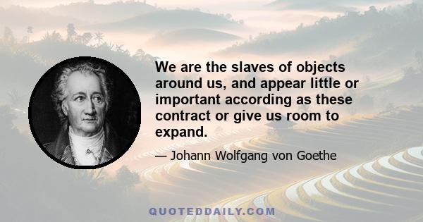 We are the slaves of objects around us, and appear little or important according as these contract or give us room to expand.