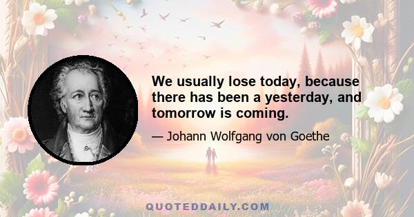 We usually lose today, because there has been a yesterday, and tomorrow is coming.