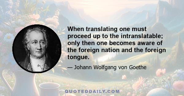 When translating one must proceed up to the intranslatable; only then one becomes aware of the foreign nation and the foreign tongue.