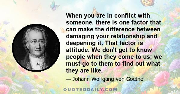 When you are in conflict with someone, there is one factor that can make the difference between damaging your relationship and deepening it. That factor is attitude. We don't get to know people when they come to us; we