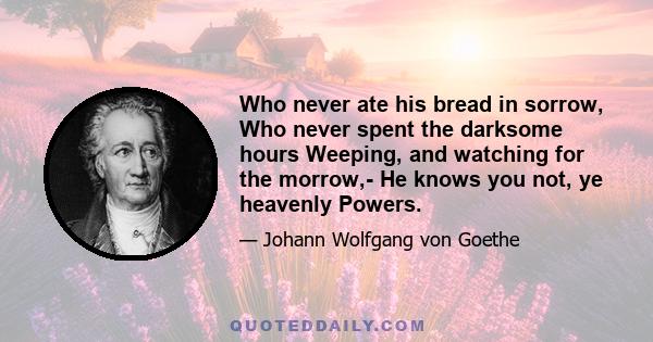 Who never ate his bread in sorrow, Who never spent the darksome hours Weeping, and watching for the morrow,- He knows you not, ye heavenly Powers.