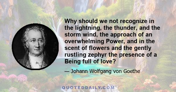 Why should we not recognize in the lightning, the thunder, and the storm wind, the approach of an overwhelming Power, and in the scent of flowers and the gently rustling zephyr the presence of a Being full of love?