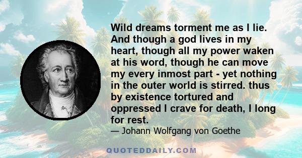 Wild dreams torment me as I lie. And though a god lives in my heart, though all my power waken at his word, though he can move my every inmost part - yet nothing in the outer world is stirred. thus by existence tortured 