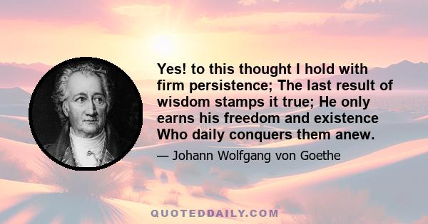 Yes! to this thought I hold with firm persistence; The last result of wisdom stamps it true; He only earns his freedom and existence Who daily conquers them anew.