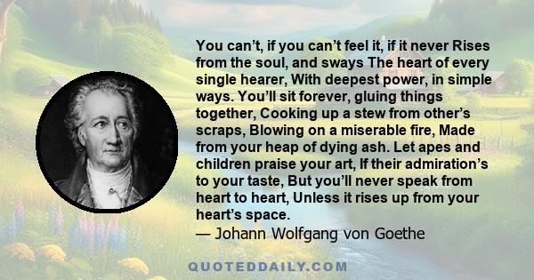 You can’t, if you can’t feel it, if it never Rises from the soul, and sways The heart of every single hearer, With deepest power, in simple ways. You’ll sit forever, gluing things together, Cooking up a stew from