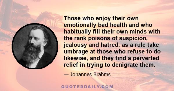 Those who enjoy their own emotionally bad health and who habitually fill their own minds with the rank poisons of suspicion, jealousy and hatred, as a rule take umbrage at those who refuse to do likewise, and they find