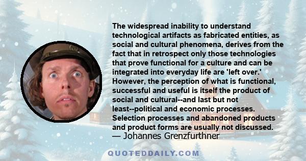 The widespread inability to understand technological artifacts as fabricated entities, as social and cultural phenomena, derives from the fact that in retrospect only those technologies that prove functional for a