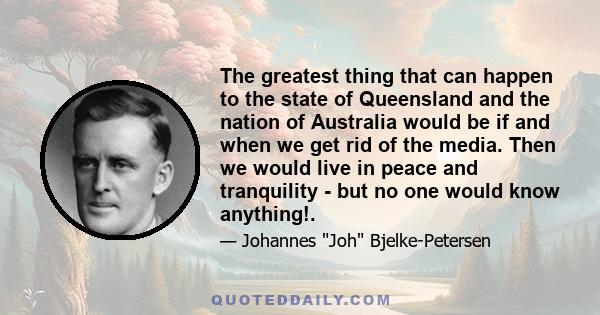 The greatest thing that can happen to the state of Queensland and the nation of Australia would be if and when we get rid of the media. Then we would live in peace and tranquility - but no one would know anything!.