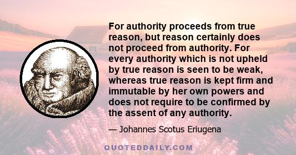 For authority proceeds from true reason, but reason certainly does not proceed from authority. For every authority which is not upheld by true reason is seen to be weak, whereas true reason is kept firm and immutable by 