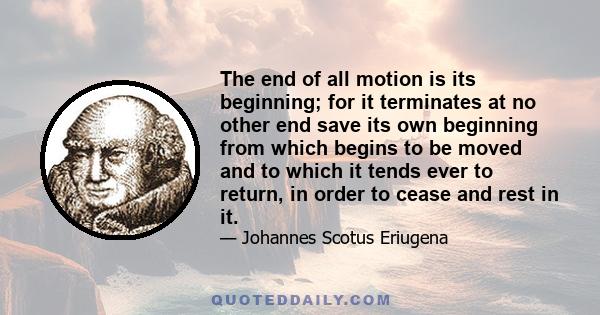 The end of all motion is its beginning; for it terminates at no other end save its own beginning from which begins to be moved and to which it tends ever to return, in order to cease and rest in it.