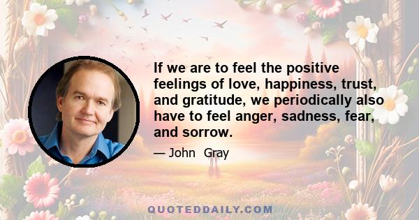 If we are to feel the positive feelings of love, happiness, trust, and gratitude, we periodically also have to feel anger, sadness, fear, and sorrow.