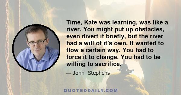 Time, Kate was learning, was like a river. You might put up obstacles, even divert it briefly, but the river had a will of it's own. It wanted to flow a certain way. You had to force it to change. You had to be willing