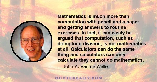 Mathematics is much more than computation with pencil and a paper and getting answers to routine exercises. In fact, it can easily be argued that computation, such as doing long division, is not mathematics at all.