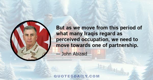 But as we move from this period of what many Iraqis regard as perceived occupation, we need to move towards one of partnership.
