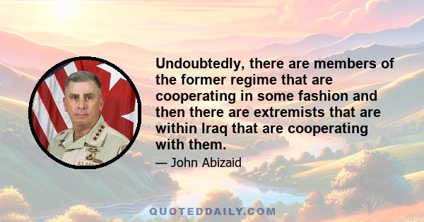 Undoubtedly, there are members of the former regime that are cooperating in some fashion and then there are extremists that are within Iraq that are cooperating with them.