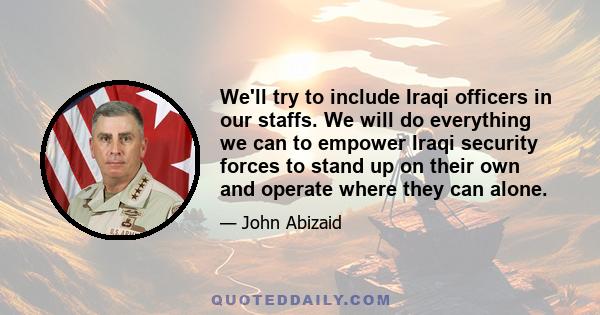 We'll try to include Iraqi officers in our staffs. We will do everything we can to empower Iraqi security forces to stand up on their own and operate where they can alone.