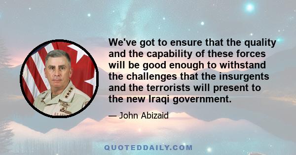 We've got to ensure that the quality and the capability of these forces will be good enough to withstand the challenges that the insurgents and the terrorists will present to the new Iraqi government.