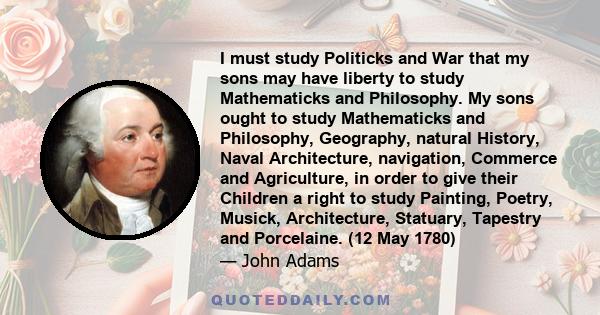 I must study Politicks and War that my sons may have liberty to study Mathematicks and Philosophy. My sons ought to study Mathematicks and Philosophy, Geography, natural History, Naval Architecture, navigation, Commerce 