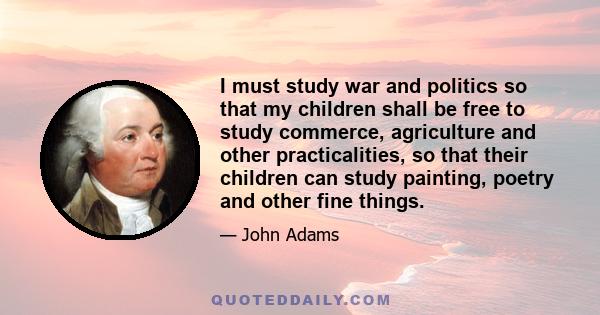 I must study war and politics so that my children shall be free to study commerce, agriculture and other practicalities, so that their children can study painting, poetry and other fine things.