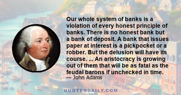 Our whole system of banks is a violation of every honest principle of banks. There is no honest bank but a bank of deposit. A bank that issues paper at interest is a pickpocket or a robber. But the delusion will have