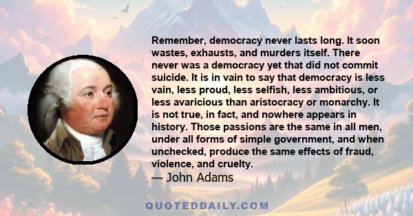 Remember, democracy never lasts long. It soon wastes, exhausts, and murders itself. There never was a democracy yet that did not commit suicide. It is in vain to say that democracy is less vain, less proud, less