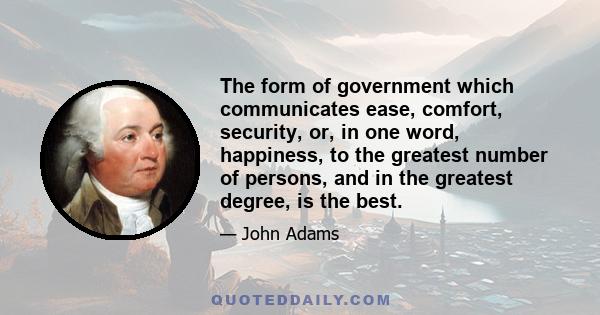 The form of government which communicates ease, comfort, security, or, in one word, happiness, to the greatest number of persons, and in the greatest degree, is the best.