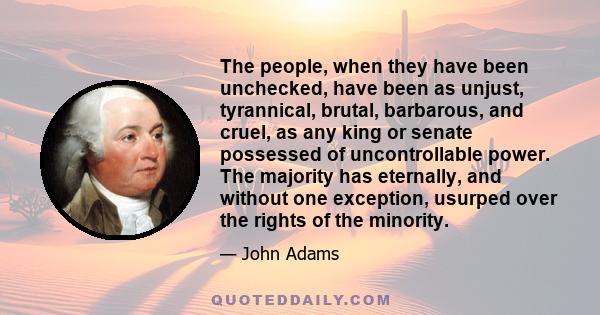 The people, when they have been unchecked, have been as unjust, tyrannical, brutal, barbarous, and cruel, as any king or senate possessed of uncontrollable power. The majority has eternally, and without one exception,