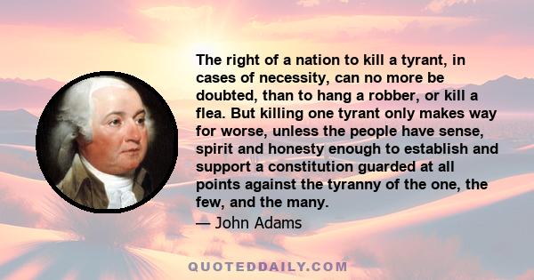 The right of a nation to kill a tyrant, in cases of necessity, can no more be doubted, than to hang a robber, or kill a flea. But killing one tyrant only makes way for worse, unless the people have sense, spirit and