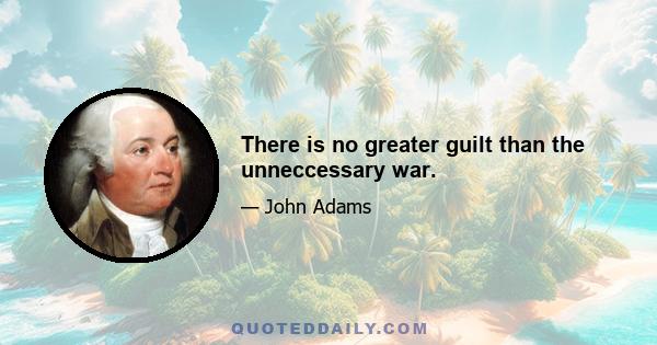 There is no greater guilt than the unneccessary war.