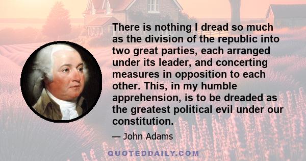 There is nothing I dread so much as the division of the republic into two great parties, each arranged under its leader, and concerting measures in opposition to each other. This, in my humble apprehension, is to be