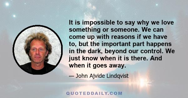 It is impossible to say why we love something or someone. We can come up with reasons if we have to, but the important part happens in the dark, beyond our control. We just know when it is there. And when it goes away.