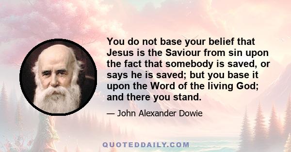 You do not base your belief that Jesus is the Saviour from sin upon the fact that somebody is saved, or says he is saved; but you base it upon the Word of the living God; and there you stand.