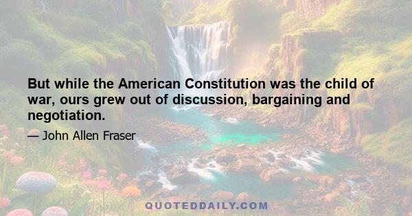 But while the American Constitution was the child of war, ours grew out of discussion, bargaining and negotiation.