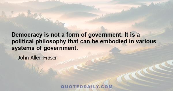 Democracy is not a form of government. It is a political philosophy that can be embodied in various systems of government.