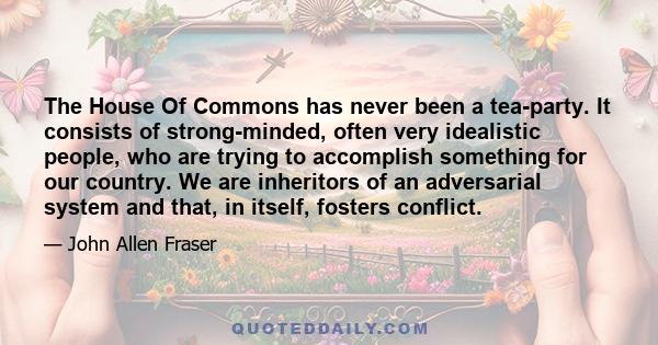 The House Of Commons has never been a tea-party. It consists of strong-minded, often very idealistic people, who are trying to accomplish something for our country. We are inheritors of an adversarial system and that,