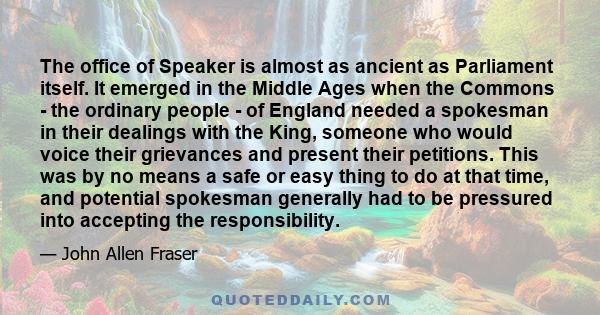 The office of Speaker is almost as ancient as Parliament itself. It emerged in the Middle Ages when the Commons - the ordinary people - of England needed a spokesman in their dealings with the King, someone who would