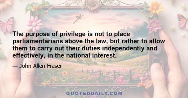 The purpose of privilege is not to place parliamentarians above the law, but rather to allow them to carry out their duties independently and effectively, in the national interest.