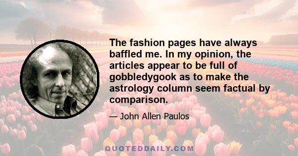 The fashion pages have always baffled me. In my opinion, the articles appear to be full of gobbledygook as to make the astrology column seem factual by comparison.