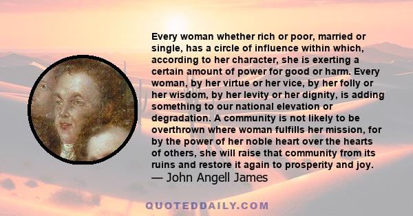 Every woman whether rich or poor, married or single, has a circle of influence within which, according to her character, she is exerting a certain amount of power for good or harm. Every woman, by her virtue or her