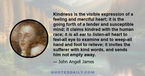 Kindness is the visible expression of a feeling and merciful heart; it is the going forth of a tender and susceptible mind; it claims kindred with the human race; it is all ear to listen-all heart to feel-all eye to