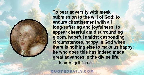 To bear adversity with meek submission to the will of God; to endure chastisement with all long-suffering and joyfulness; to appear cheerful amid surrounding gloom, hopeful amidst desponding circumstances, happy in God