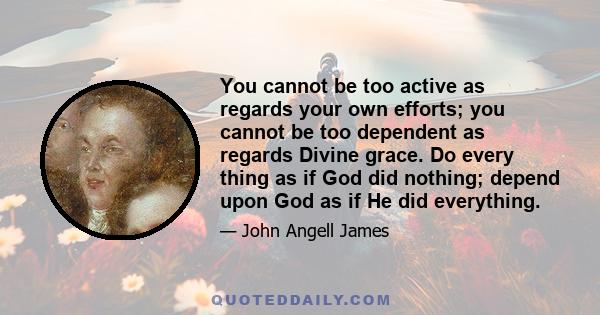 You cannot be too active as regards your own efforts; you cannot be too dependent as regards Divine grace. Do every thing as if God did nothing; depend upon God as if He did everything.