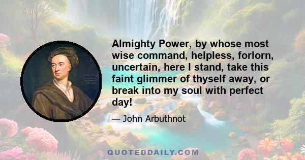 Almighty Power, by whose most wise command, helpless, forlorn, uncertain, here I stand, take this faint glimmer of thyself away, or break into my soul with perfect day!