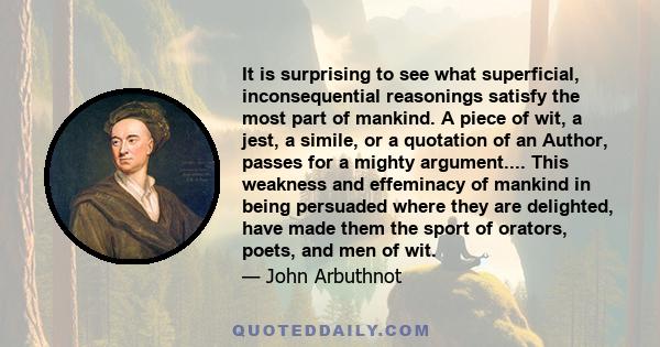 It is surprising to see what superficial, inconsequential reasonings satisfy the most part of mankind. A piece of wit, a jest, a simile, or a quotation of an Author, passes for a mighty argument.... This weakness and