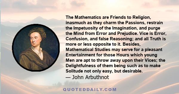 The Mathematics are Friends to Religion, inasmuch as they charm the Passions, restrain the Impetuosity of the Imagination, and purge the Mind from Error and Prejudice. Vice is Error, Confusion, and false Reasoning; and