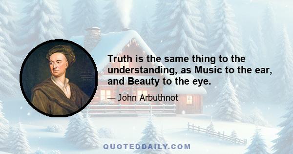 Truth is the same thing to the understanding, as Music to the ear, and Beauty to the eye.