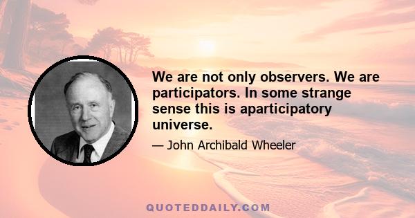 We are not only observers. We are participators. In some strange sense this is aparticipatory universe.